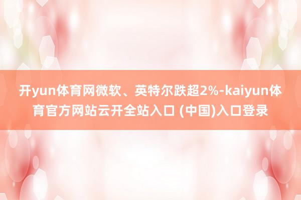 开yun体育网微软、英特尔跌超2%-kaiyun体育官方网站云开全站入口 (中国)入口登录