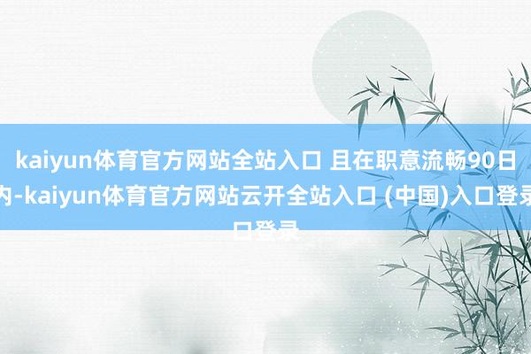 kaiyun体育官方网站全站入口 且在职意流畅90日内-kaiyun体育官方网站云开全站入口 (中国)入口登录